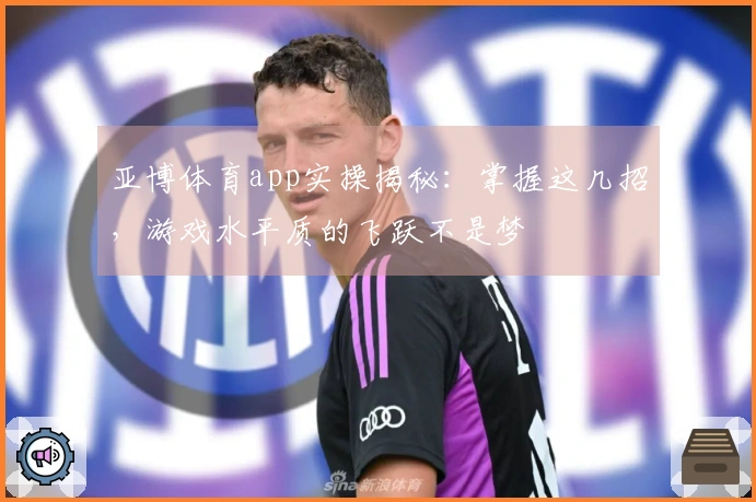 亚博体育app实操揭秘：掌握这几招，游戏水平质的飞跃不是梦