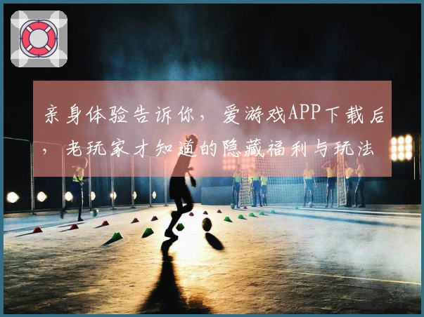 亲身体验告诉你，爱游戏APP下载后，老玩家才知道的隐藏福利与玩法避坑指南