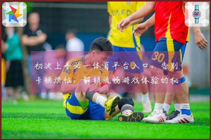 初次上手必一体育平台入口，告别卡顿烦恼，解锁流畅游戏体验的秘密。