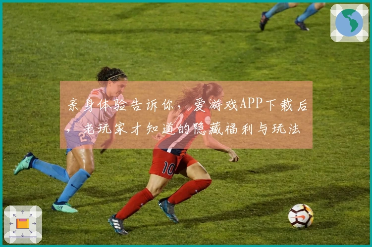亲身体验告诉你，爱游戏APP下载后，老玩家才知道的隐藏福利与玩法避坑指南