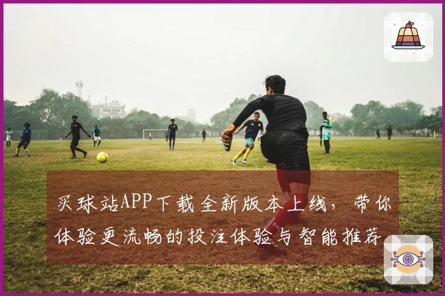 买球站APP下载全新版本上线，带你体验更流畅的投注体验与智能推荐功能
