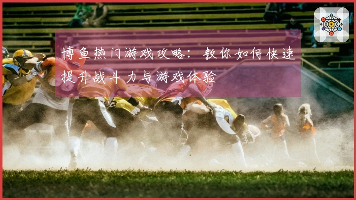 博鱼热门游戏攻略：教你如何快速提升战斗力与游戏体验